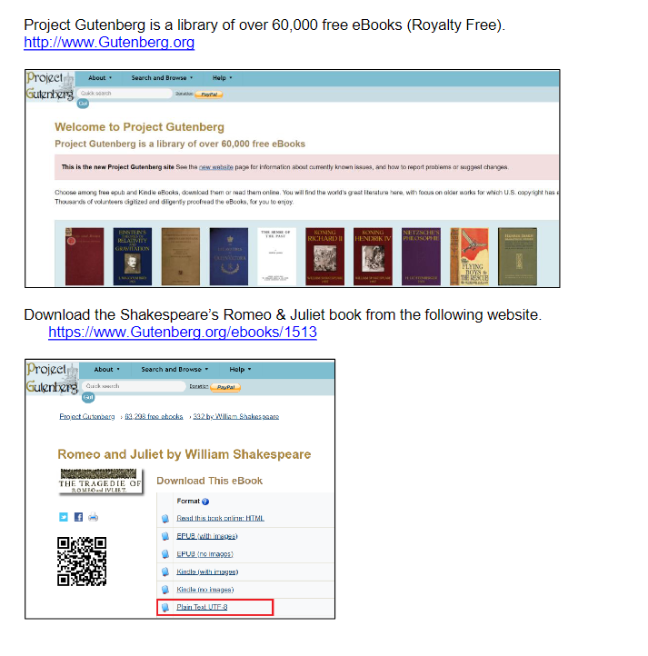 Project Gutenberg is a library of over 60,000 free eBooks (Royalty Free).
http://www.gutenberg.org
Project About
Gutenberg kah
Search and Browse ▾
Welcome to Project Gutenberg
Project Gutenberg is a library of over 60,000 free eBooks
This is the new Project Gutenberg site See the new webate page for information about cumently known issues, and how to report problems or suggest changes.
ENSTENS
RELATIVITY
GRAVITATION
Choose among free epub and Kindle eBooks, download them or read them online. You will find the world's great Iterature here, with focus on older works for which U.S. copyright has
Thousands of volunteers digitized and diligently proofread the eBooks, for you to enjoy.
About
Project
Gulenberg Quickch
Help
Sal
Search and Browse
THE TRAGEDIE OF
ROMEO IVLIET
Download the Shakespeare's Romeo & Juliet book from the following website.
https://www.gutenberg.org/ebooks/1513
Help
Cort PayPal
Format
THE OF
Project Gutenberg 3,293 free abocka 332 by William Shakespeare
Romeo and Juliet by William Shakespeare
Download This eBook
KONING
KONING
RICHARD HENDRIK IV
Read this book onlinn: HTML
EPUB (with image)
EPUB (no images)
Kindle (with images)
Kindle (no images)
Plain Text UTF-8
NETZSCHES
PHEOSOPHIE
FLYING
BOYS
THE RESCUE