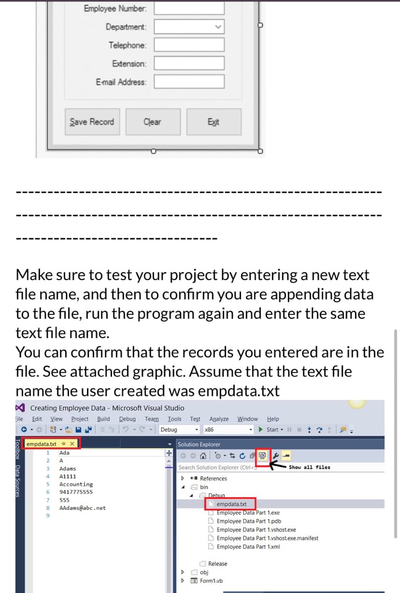 empdata.txt x
1 Ada
2 A
Make sure to test your project by entering a new text
file name, and then to confirm you are appending data
to the file, run the program again and enter the same
text file name.
3 Adams
4 A1111
5
6
Save Record
You can confirm that the records you entered are in the
file. See attached graphic. Assume that the text file
name the user created was empdata.txt
Creating Employee Data - Microsoft Visual Studio
Eile Edit View Project Build Debug Team Tools Test Analyze Window Help
- O
22
Debug
▾ x86
▶ Start II
7
8
Employee Number:
Department:
Telephone:
Extension:
E-mail Address:
9
Accounting
9417775555
555
Clear
AAdams@abc.net
+
Exit
Solution Explorer
on os CE
Search Solution Explorer (Ctrl+
▷ References
A
D
4
bin
Debua
empdata.txt
Employee Data Part 1.exe
Employee Data Part 1.pdb
Employee Data Part 1.vshost.exe
Employee Data Part 1.vshost.exe.manifest
Employee Data Part 1.xml
Release
O Show all files
obj
Form1.vb