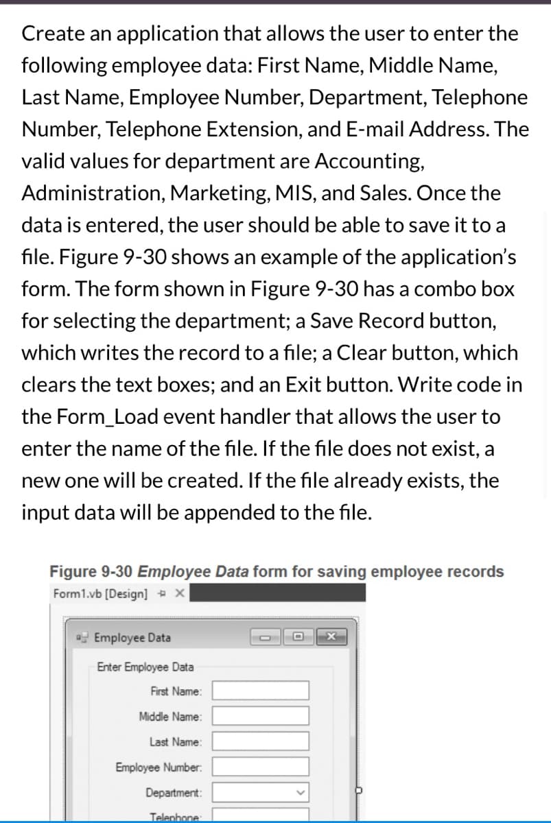 Create an application that allows the user to enter the
following employee data: First Name, Middle Name,
Last Name, Employee Number, Department, Telephone
Number, Telephone Extension, and E-mail Address. The
valid values for department are Accounting,
Administration, Marketing, MIS, and Sales. Once the
data is entered, the user should be able to save it to a
file. Figure 9-30 shows an example of the application's
form. The form shown in Figure 9-30 has a combo box
for selecting the department; a Save Record button,
which writes the record to a file; a Clear button, which
clears the text boxes; and an Exit button. Write code in
the Form_Load event handler that allows the user to
enter the name of the file. If the file does not exist, a
new one will be created. If the file already exists, the
input data will be appended to the file.
Figure 9-30 Employee Data form for saving employee records
Form1.vb [Design] X
Employee Data
Enter Employee Data
First Name:
Middle Name:
Last Name:
Employee Number:
Department:
Telephone: