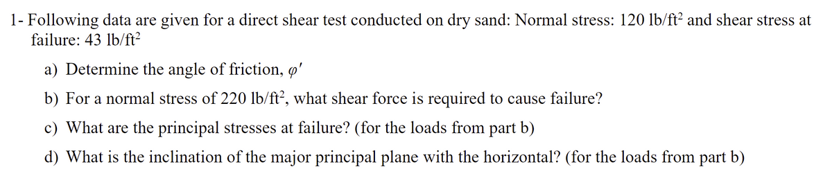 1- Following data are given for a direct shear test conducted on dry sand: Normal stress: 120 lb/ft² and shear stress at
failure: 43 lb/ft²
a) Determine the angle of friction, o'
b) For a normal stress of 220 lb/ft², what shear force is required to cause failure?
c) What are the principal stresses at failure? (for the loads from part b)
d) What is the inclination of the major principal plane with the horizontal? (for the loads from part b)