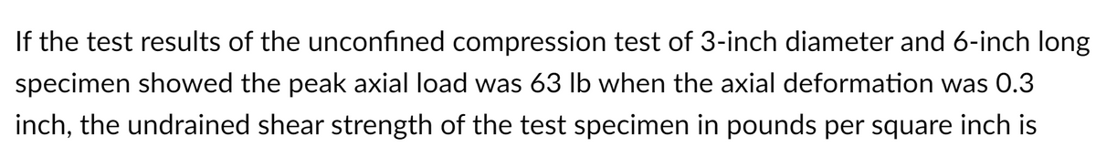 If the test results of the unconfined compression test of 3-inch diameter and 6-inch long
specimen showed the peak axial load was 63 lb when the axial deformation was 0.3
inch, the undrained shear strength of the test specimen in pounds per square inch is
