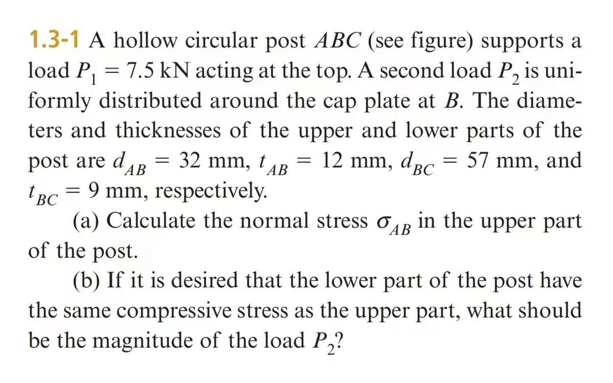 1
1.3-1 A hollow circular post ABC (see figure) supports a
load P₁ = 7.5 kN acting at the top. A second load P₂ is uni-
formly distributed around the cap plate at B. The diame-
ters and thicknesses of the upper and lower parts of the
12 mm, dBc 57 mm, and
=
AB
post are dB = 32 mm, TAB
tBC = 9 mm, respectively.
=
t
(a) Calculate the normal stress AB in the upper part
o
of the post.
(b) If it is desired that the lower part of the post have
the same compressive stress as the upper part, what should
be the magnitude of the load P₂?