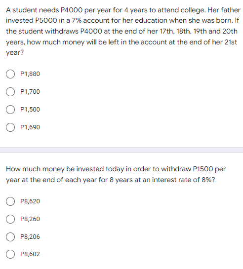 A student needs P4000 per year for 4 years to attend college. Her father
invested P5000 in a 7% account for her education when she was born. If
the student withdraws P4000 at the end of her 17th, 18th, 19th and 20th
years, how much money will be left in the account at the end of her 21st
year?
P1,880
P1,700
P1,500
O P1,690
How much money be invested today in order to withdraw P1500 per
year at the end of each year for 8 years at an interest rate of 8%?
P8,620
P8,260
P8,206
P8,602
