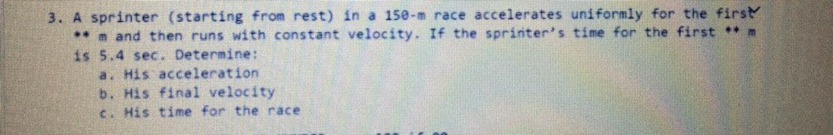 3. A sprinter (starting from rest) in a 150-n race accelerates unifornly for the first
**n and then runs with constant velocity. I4 the sprinter's time for the first **
As 5.4 sec. Determine:
a. His acceleration
b. His #inal velocity
<. His time for the race
