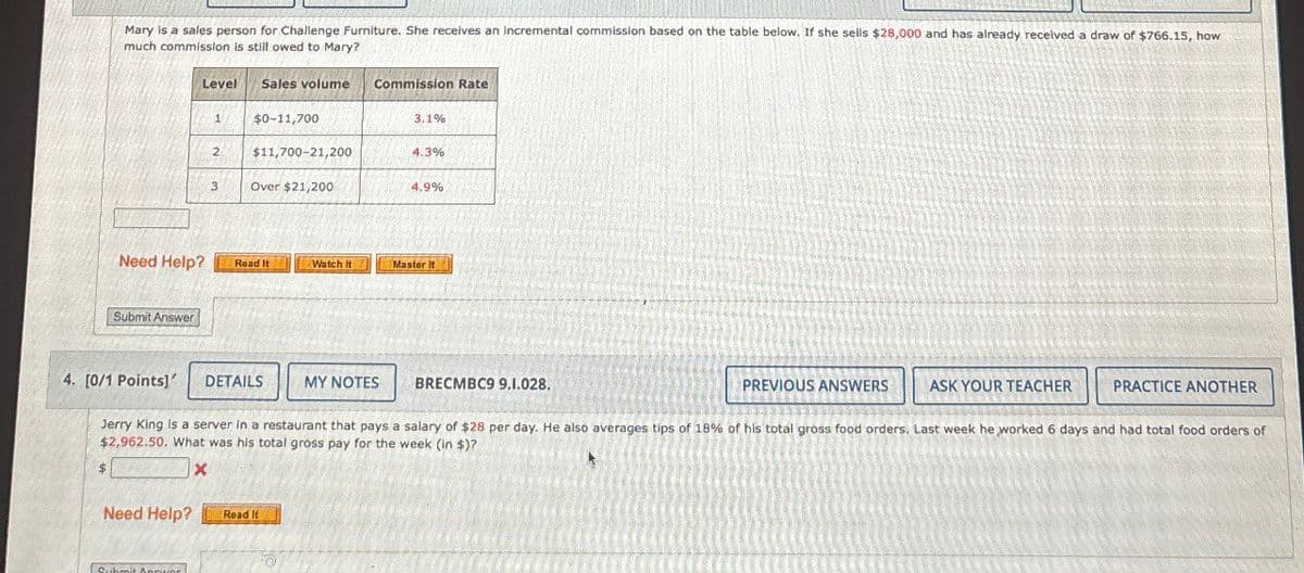 Mary is a sales person for Challenge Furniture. She receives an incremental commission based on the table below. If she sells $28,000 and has already received a draw of $766.15, how
much commission is still owed to Mary?
Level
Sales volume
Commission Rate
1
$0-11,700
3.1%
2
$11,700-21,200
4.3%
3
Over $21,200
4.9%
Need Help?
Read It
Watch It
Master it
Submit Answer
4. [0/1 Points]'
DETAILS
MY NOTES
BRECMBC9 9.1.028.
PREVIOUS ANSWERS
ASK YOUR TEACHER
PRACTICE ANOTHER
Jerry King is a server in a restaurant that pays a salary of $28 per day. He also averages tips of 18% of his total gross food orders. Last week he worked 6 days and had total food orders of
$2,962.50. What was his total gross pay for the week (in $)?
x
Need Help?
Read It
Submit Answer