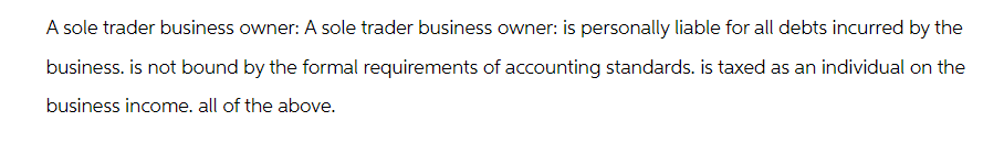 A sole trader business owner: A sole trader business owner: is personally liable for all debts incurred by the
business. is not bound by the formal requirements of accounting standards. is taxed as an individual on the
business income. all of the above.