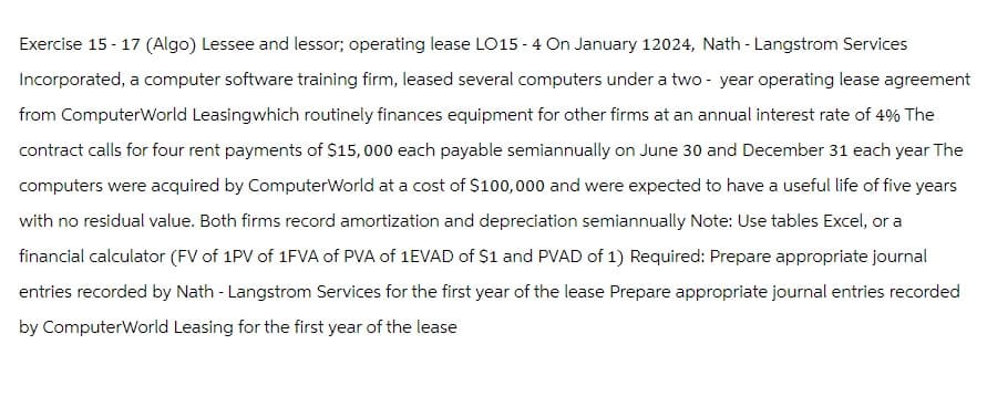 Exercise 15-17 (Algo) Lessee and lessor; operating lease LO15-4 On January 12024, Nath - Langstrom Services
Incorporated, a computer software training firm, leased several computers under a two-year operating lease agreement
from ComputerWorld Leasingwhich routinely finances equipment for other firms at an annual interest rate of 4% The
contract calls for four rent payments of $15,000 each payable semiannually on June 30 and December 31 each year The
computers were acquired by ComputerWorld at a cost of $100,000 and were expected to have a useful life of five years
with no residual value. Both firms record amortization and depreciation semiannually Note: Use tables Excel, or a
financial calculator (FV of 1PV of 1FVA of PVA of 1EVAD of $1 and PVAD of 1) Required: Prepare appropriate journal
entries recorded by Nath - Langstrom Services for the first year of the lease Prepare appropriate journal entries recorded
by ComputerWorld Leasing for the first year of the lease