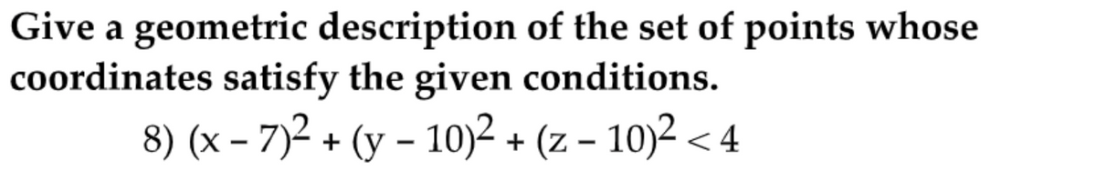 Give a geometric description of the set of points whose
coordinates satisfy the given conditions.
8) (x – 7)2 + (y – 10)2 + (z – 10)2 < 4
