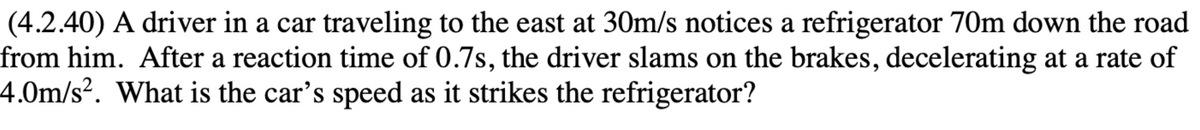 (4.2.40) A driver in a car traveling to the east at 30m/s notices a refrigerator 70m down the road
from him. After a reaction time of 0.7s, the driver slams on the brakes, decelerating at a rate of
4.0m/s². What is the car's speed as it strikes the refrigerator?

