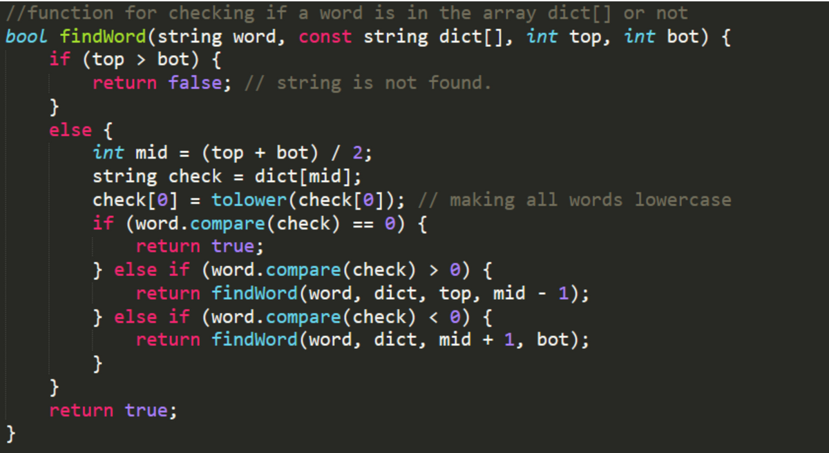 //function for checking if a word is in the array dict[] or not
bool findWord(string word, const string dict[], int top, int bot) {
if (top > bot) {
return false; // string is not found.
}
else {
int mid = (top + bot) / 2;
string check = dict[mid];
check[0] = tolower(check[@]); // making all words lowercase
if (word.compare(check) == 0) {
return true;
%3D
%3D
} else if (word.compare(check) > e) {
return findWord(word, dict, top, mid - 1);
} else if (word.compare(check) < ®) {
return findWord(word, dict, mid + 1, bot);
}
}
return true;
}
