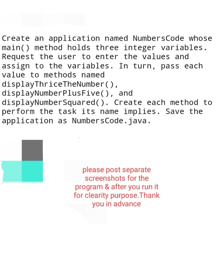 Create an application named NumbersCode whose
main() method holds three integer variables.
Request the user to enter the values and
assign to the variables. In turn, pass each
value to methods named
displayThrice TheNumber (),
displayNumber
Plus Five (), and
displayNumber Squared (). Create each method to
perform the task its name implies. Save the
application as NumbersCode.java.
please post separate
screenshots for the
program & after you run it
for clearity purpose. Thank
you in advance