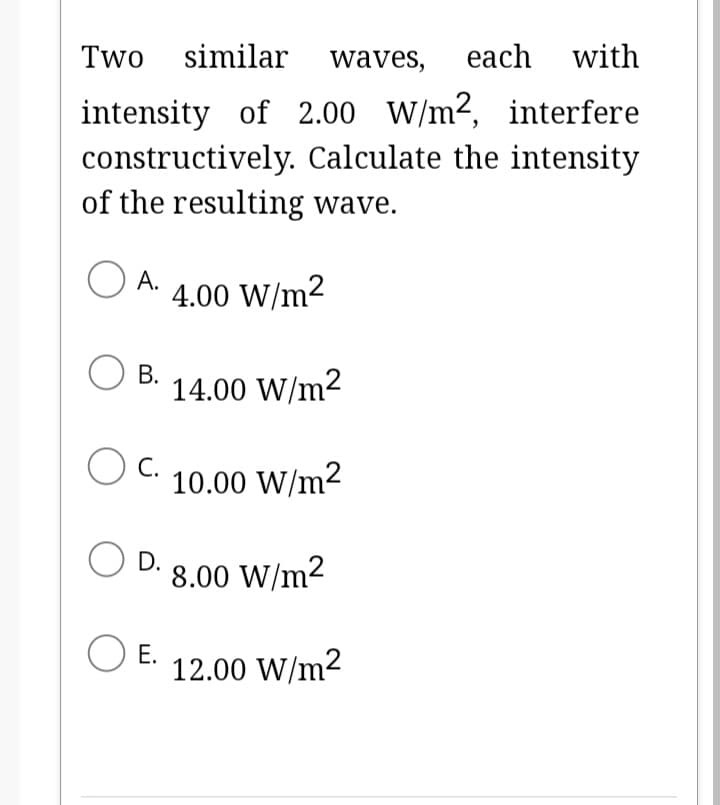 Two similar waves, each with
intensity of 2.00 W/m2, interfere
constructively. Calculate the intensity
of the resulting wave.
O A.
OB. 14.00 W/m²
OC.
O D.
O E.
4.00 W/m²
10.00 W/m²
8.00 W/m²
12.00 W/m²