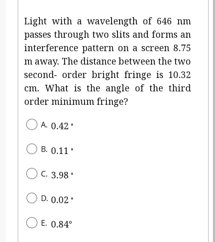 Light with a wavelength of 646 nm
passes through two slits and forms an
interference pattern on a screen 8.75
Im away. The distance between the two
second-order bright fringe is 10.32
cm. What is the angle of the third
order minimum fringe?
A. 0.42°
OB. 0.11°
OC. 3.98 °
OD. 0.02°
E. 0.84°