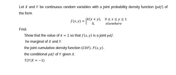 Let X and Y be continuous random variables with a joint probability density function (pdf) of
the form
f(x, y) = {k(x + y), 0sxsys1
0,
elsewhere
Find:
Show that the value of k = 2 so that f(x, y) is a joint pdf.
he marginal of X and Y.
the joint cumulative density function (CDF), F(x,y).
the conditional pdf of Y given X.
E(Y|X = -1)
