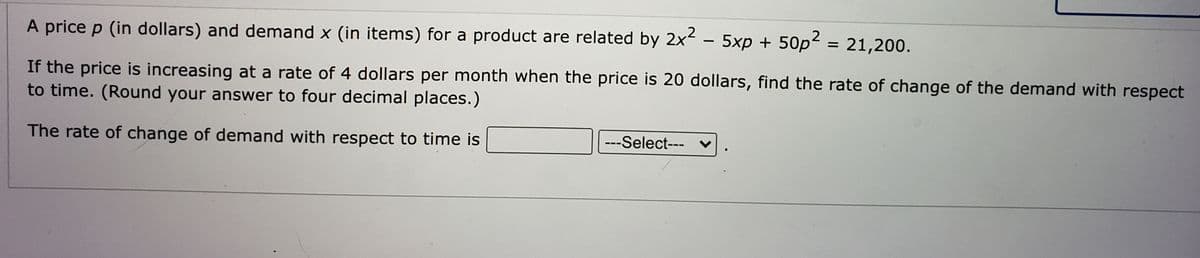 A price p (in dollars) and demand x (in items) for a product are related by 2x - 5xp + 50p2 = 21,200.
If the price is increasing at a rate of 4 dollars per month when the price is 20 dollars, find the rate of change of the demand with respect
to time. (Round your answer to four decimal places.)
The rate of change of demand with respect to time is
---Select--- ♥
