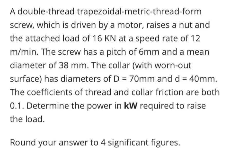 A double-thread trapezoidal-metric-thread-form
screw, which is driven by a motor, raises a nut and
the attached load of 16 KN at a speed rate of 12
m/min. The screw has a pitch of 6mm and a mean
diameter of 38 mm. The collar (with worn-out
surface) has diameters of D = 70mm and d = 40mm.
The coefficients of thread and collar friction are both
0.1. Determine the power in kW required to raise
the load.
Round your answer to 4 significant figures.