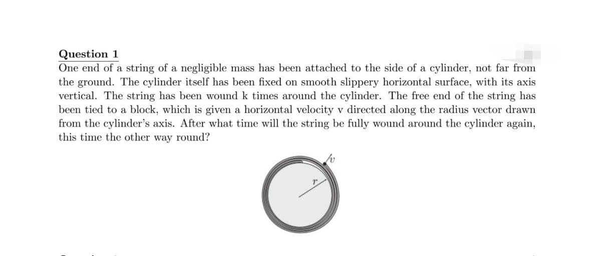 Question 1
One end of a string of a negligible mass has been attached to the side of a cylinder, not far from
the ground. The cylinder itself has been fixed on smooth slippery horizontal surface, with its axis
vertical. The string has been wound k times around the cylinder. The free end of the string has
been tied to a block, which is given a horizontal velocity v directed along the radius vector drawn
from the cylinder's axis. After what time will the string be fully wound around the cylinder again,
this time the other way round?
O