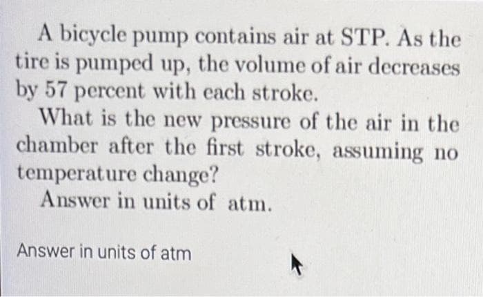 A bicycle pump contains air at STP. As the
tire is pumped up, the volume of air decreases
by 57 percent with each stroke.
What is the new pressure of the air in the
chamber after the first stroke, assuming no
temperature change?
Answer in units of atm.
Answer in units of atm

