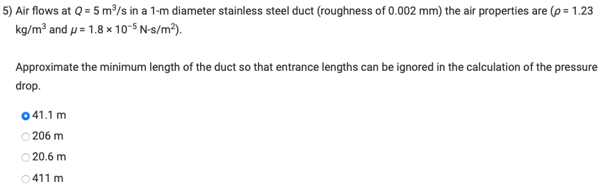 5) Air flows at Q = 5 m³/s in a 1-m diameter stainless steel duct (roughness of 0.002 mm) the air properties are (p = 1.23
kg/m³ and = 1.8 x 10-5 N-s/m²).
Approximate the minimum length of the duct so that entrance lengths can be ignored in the calculation of the pressure
drop.
041.1 m
206 m
○20.6 m
○411 m