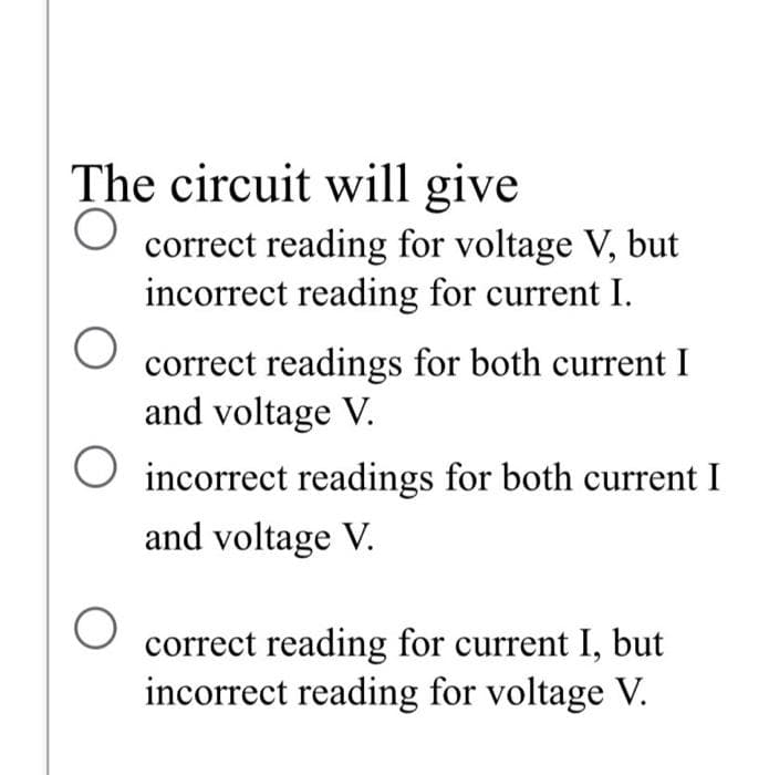 The circuit will give
O correct reading for voltage V, but
incorrect reading for current I.
correct readings for both current I
and voltage V.
O incorrect readings for both current I
and voltage V.
O
correct reading for current I, but
incorrect reading for voltage V.