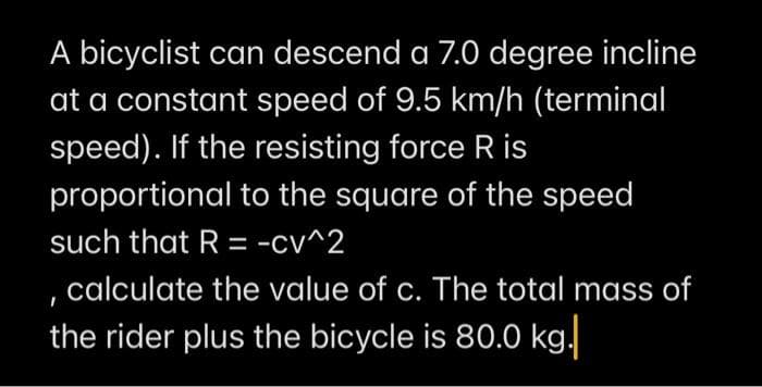 A bicyclist can descend a 7.0 degree incline
at a constant speed of 9.5 km/h (terminal
speed). If the resisting force R is
proportional to the square of the speed
such that R = -cv^2
calculate the value of c. The total mass of
the rider plus the bicycle is 80.0 kg.

