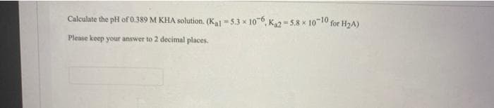 Calculate the pH of 0.389 M KHA solution. (Kal -5.3 x 10-6, K2 = 5.8 x 10-10 for H2A)
Please keep your answer to 2 decimal places.
