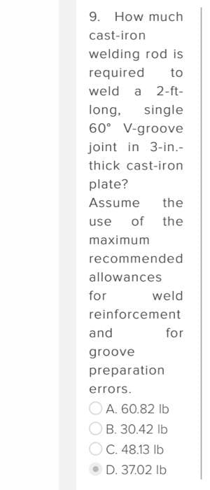9. How much
cast-iron
welding rod is
required to
weld a 2-ft-
long, single
60° V-groove
joint in 3-in.-
thick cast-iron
plate?
Assume the
use of the
maximum
recommended
allowances
for
weld
reinforcement
and
groove
preparation
errors.
for
A. 60.82 lb
B. 30.42 lb
C. 48.13 lb
D. 37.02 lb