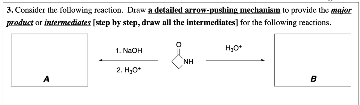 3. Consider the following reaction. Draw a detailed arrow-pushing mechanism to provide the major
product or intermediates [step by step, draw all the intermediates] for the following reactions.
1. NaOH
H3O*
NH
2. H30*
A
B
