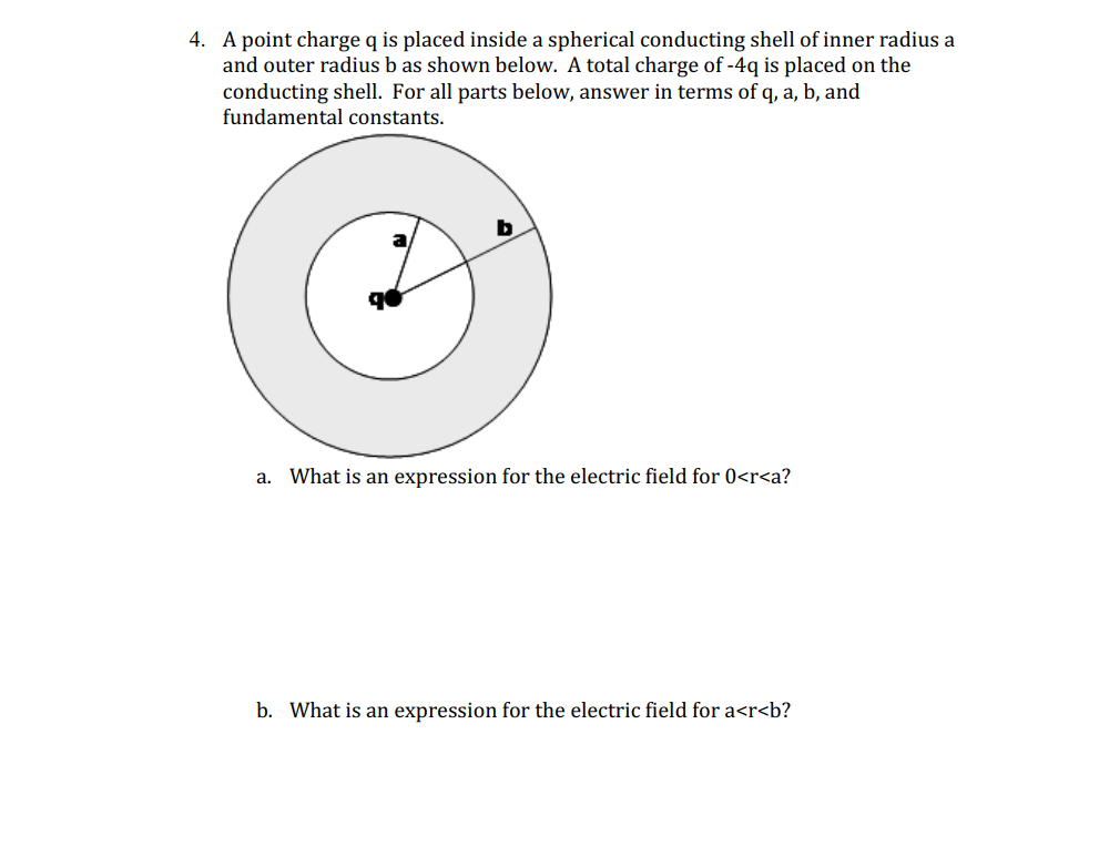 4. A point charge q is placed inside a spherical conducting shell of inner radius a
and outer radius b as shown below. A total charge of -4q is placed on the
conducting shell. For all parts below, answer in terms of q, a, b, and
fundamental constants.
b
a. What is an expression for the electric field for 0<r<a?
b. What is an expression for the electric field for a<r<b?