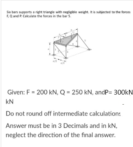 Six bars supports a right triangle with negligible weight. It is subjected to the forces
F, Q and P. Calculate the forces in the bar 5.
Given: F = 200 kN, Q = 250 kN, andP= 300KN
kN
Do not round off intermediate calculations
Answer must be in 3 Decimals and in kN,
neglect the direction of the final answer.
