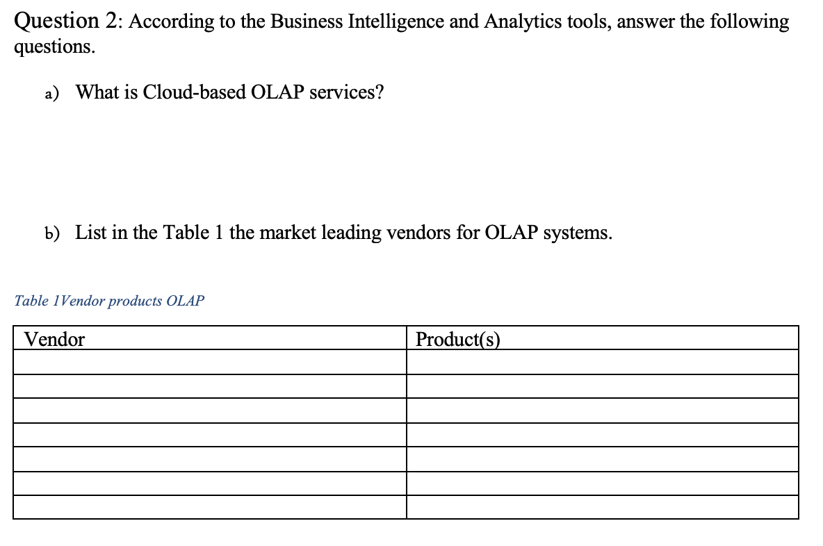 Question 2: According to the Business Intelligence and Analytics tools, answer the following
questions.
a) What is Cloud-based OLAP services?
b) List in the Table 1 the market leading vendors for OLAP systems.
Table 1Vendor products OLAP
Vendor
Product(s)
