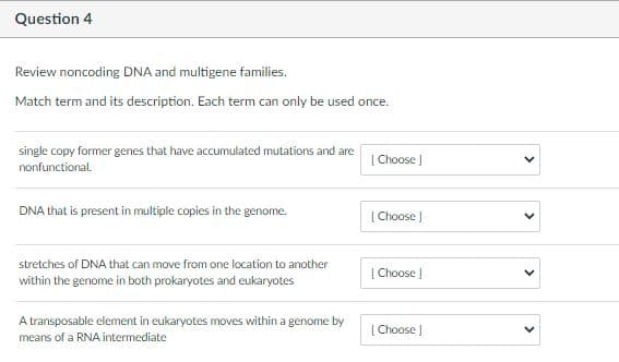 Question 4
Review noncoding DNA and multigene families.
Match term and its description. Each term can only be used once.
single copy former genes that have accumulated mutations and are
nonfunctional.
| Choose |
DNA that is present in multiple copies in the genome.
| Choose J
stretches of DNA that can move from one location to another
| Choose |
within the genome in both prokaryotes and eukaryotes
A transposable element in eukaryotes moves within a genome by
| Choose ]
means of a RNA intermediate
>
