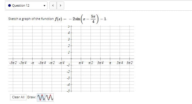 Question 12
>
Sketch a graph of the function f(x) = - 2sin z -
4
- 1.
4
-37/2 -51/4
-37/4 -1/2
-1/4
3n/4
S7/4 3/2
-2
-4
-5
Clear All Draw:
3.
