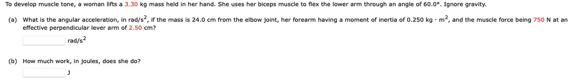 To develop muscle tone, a woman lifts a 3.30 kg mass held in her hand. She uses her biceps muscle to flex the lower arm through an angle of 60.0°. Ignore gravity.
(a) What is the angular acceleration, in rad/s², if the mass is 24.0 cm from the elbow joint, her forearm having a moment of inertia of 0.250 kg m², and the muscle force being 750 N at an
effective perpendicular lever arm of 2.50 cm?
rad/s²
(b) How much work, in joules, does she do?
J