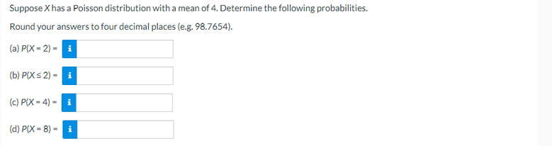 Suppose X has a Poisson distribution witha mean of 4. Determine the following probabilities.
Round your answers to four decimal places (e.g. 98.7654).
(a) P(X = 2) = i
(b) P(Xs 2) - i
(c) P(X - 4) - i
(d) P(X = 8) - i
