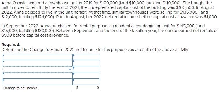 Anna Osinski acquired a townhouse unit in 2019 for $120,000 (land $10,000, building $110,000). She bought the
unit in order to rent it. By the end of 2021, the undepreciated capital cost of the building was $103,500. In August
2022, Anna decided to live in the unit herself. At that time, similar townhouses were selling for $136,000 (land
$12,000, building $124,000). Prior to August, her 2022 net rental income before capital cost allowance was $1,000.
In September 2022, Anna purchased, for rental purposes, a residential condominium unit for $145,000 (land
$15,000, building $130,000). Between September and the end of the taxation year, the condo earned net rentals of
$900 before capital cost allowance.
Required:
Determine the Change to Anna's 2022 net income for tax purposes as a result of the above activity.
Change to net income
$
0
