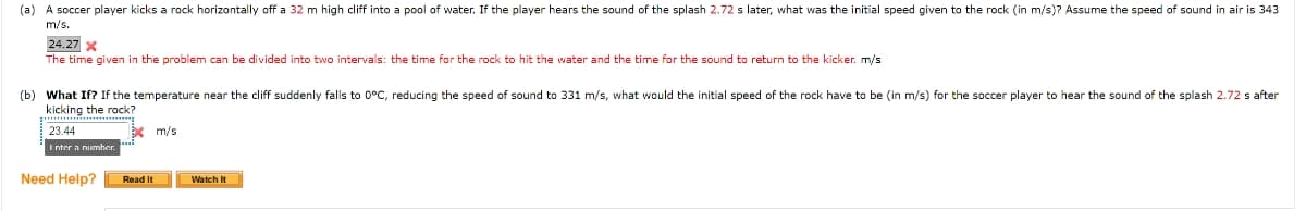 (a) A soccer player kicks a rock horizontally off a 32 m high cliff into a pool of water. If the player hears the sound of the splash 2.72 s later, what was the initial speed given to the rock (in m/s)? Assume the speed of sound in air is 343
m/s.
24.27 x
The time given in the problem can be divided into two intervals: the time for the rock to hit the water and the time for the sound to return to the kicker. m/s
(b) What If? If the temperature near the cliff suddenly falls to 0°C, reducing the speed of sound to 331 m/s, what would the initial speed of the rock have to be (in m/s) for the soccer player to hear the sound of the splash 2.72 s after
kicking the rock?
23.44
Enter a number.
Need Help?
Read It
m/s
Watch It