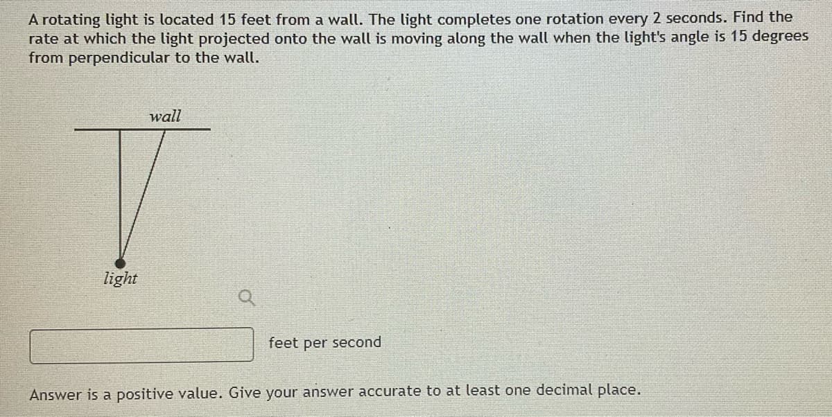 A rotating light is located 15 feet from a wall. The light completes one rotation every 2 seconds. Find the
rate at which the light projected onto the wall is moving along the wall when the light's angle is 15 degrees
from perpendicular to the wall.
wall
light
feet per second
Answer is a positive value. Give your answer accurate to at least one decimal place.
