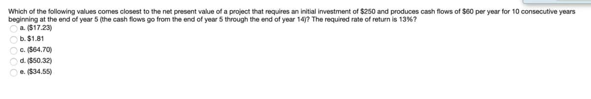 Which of the following values comes closest to the net present value of a project that requires an initial investment of $250 and produces cash flows of $60 per year for 10 consecutive years
beginning at the end of year 5 (the cash flows go from the end of year 5 through the end of year 14)? The required rate of return is 13%?
a. ($17.23)
b. $1.81
Oc. ($64.70)
Od. ($50.32)
e. ($34.55)