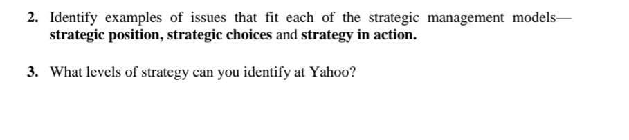 2. Identify examples of issues that fit each of the strategic management models-
strategic position, strategic choices and strategy in action.
3. What levels of strategy can you identify at Yahoo?
