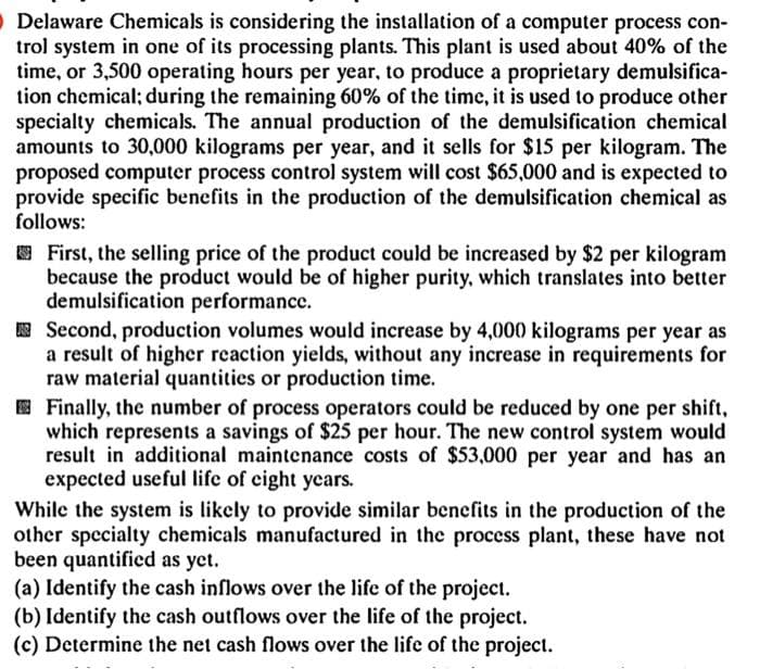 Delaware Chemicals is considering the installation of a computer process con-
trol system in one of its processing plants. This plant is used about 40% of the
time, or 3,500 operating hours per year, to produce a proprietary demulsifica-
tion chemical; during the remaining 60% of the time, it is used to produce other
specialty chemicals. The annual production of the demulsification chemical
amounts to 30,000 kilograms per year, and it sells for $15 per kilogram. The
proposed computer process control system will cost $65,000 and is expected to
provide specific benefits in the production of the demulsification chemical as
follows:
First, the selling price of the product could be increased by $2 per kilogram
because the product would be of higher purity, which translates into better
demulsification performance.
Second, production volumes would increase by 4,000 kilograms per year as
a result of higher reaction yields, without any increase in requirements for
raw material quantities or production time.
Finally, the number of process operators could be reduced by one per shift,
which represents a savings of $25 per hour. The new control system would
result in additional maintenance costs of $53,000 per year and has an
expected useful life of eight years.
While the system is likely to provide similar benefits in the production of the
other specialty chemicals manufactured in the process plant, these have not
been quantified as yet.
(a) Identify the cash inflows over the life of the project.
(b) Identify the cash outflows over the life of the project.
(c) Determine the net cash flows over the life of the project.