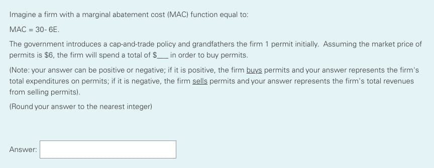 Imagine a firm with a marginal abatement cost (MAC) function equal to:
MAC = 30- 6E.
The government introduces a cap-and-trade policy and grandfathers the firm 1 permit initially. Assuming the market price of
permits is $6, the firm will spend a total of $_ in order to buy permits.
(Note: your answer can be positive or negative; if it is positive, the firm buys permits and your answer represents the firm's
total expenditures on permits; if it is negative, the firm sells permits and your answer represents the firm's total revenues
from selling permits).
(Round your answer to the nearest integer)
Answer:
