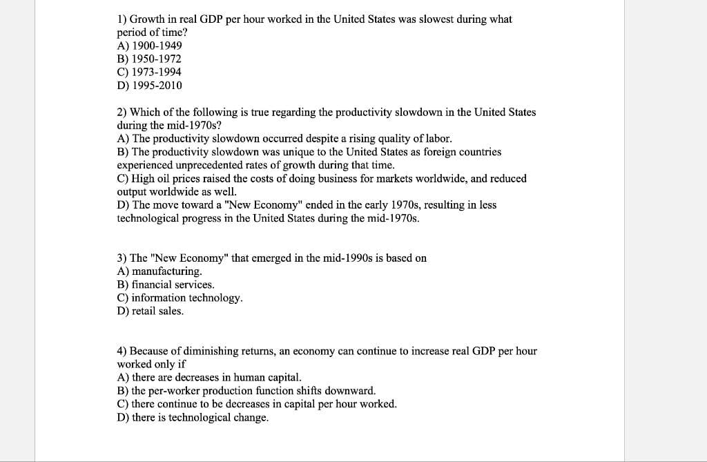 1) Growth in real GDP per hour worked in the United States was slowest during what
period of time?
A) 1900-1949
B) 1950-1972
C) 1973-1994
D) 1995-2010
2) Which of the following is true regarding the productivity slowdown in the United States
during the mid-1970s?
A) The productivity slowdown occurred despite a rising quality of labor.
B) The productivity slowdown was unique to the United States as foreign countries
experienced unprecedented rates of growth during that time.
C) High oil prices raised the costs of doing business for markets worldwide, and reduced
output worldwide as well.
D) The move toward a "New Economy" ended in the early 1970s, resulting in less
technological progress in the United States during the mid-1970s.
3) The "New Economy" that emerged in the mid-1990s is based on
A) manufacturing.
B) financial services.
C) information technology.
D) retail sales.
4) Because of diminishing returns, an economy can continue to increase real GDP per hour
worked only if
A) there are decreases in human capital.
B) the per-worker production function shifts downward.
C) there continue to be decreases in capital per hour worked.
D) there is technological change.