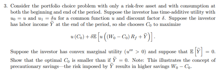 3. Consider the portfolio choice problem with only a risk-free asset and with consumption at
both the beginning and end of the period. Suppose the investor has time-additive utility with
uo = u and u1 = du for a common function u and discount factor d. Suppose the investor
has labor income Ỹ at the end of the period, so she chooses Co to maximize
u (Co) + SE u ((Wo – Co) R¡ + Ỹ
Suppose the investor has convex marginal utility (u" > 0) and suppose that E Y = 0.
Show that the optimal Co is smaller than if Y = 0. Note: This illustrates the concept of
precautionary savings the risk imposed by Y results in higher savings Wo – Co.

