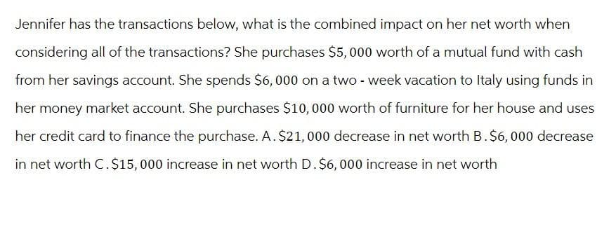 Jennifer has the transactions below, what is the combined impact on her net worth when
considering all of the transactions? She purchases $5,000 worth of a mutual fund with cash
from her savings account. She spends $6,000 on a two-week vacation to Italy using funds in
her money market account. She purchases $10,000 worth of furniture for her house and uses
her credit card to finance the purchase. A. $21,000 decrease in net worth B. $6,000 decrease
in net worth C. $15,000 increase in net worth D. $6,000 increase in net worth