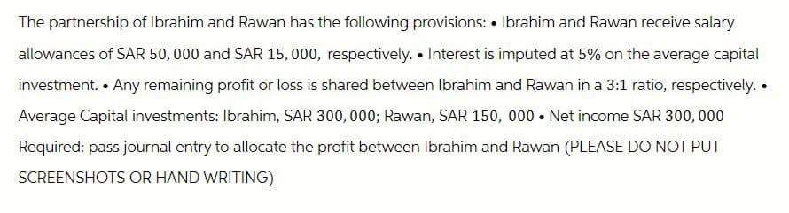 The partnership of Ibrahim and Rawan has the following provisions: Ibrahim and Rawan receive salary
allowances of SAR 50,000 and SAR 15,000, respectively.⚫ Interest is imputed at 5% on the average capital
investment. Any remaining profit or loss is shared between Ibrahim and Rawan in a 3:1 ratio, respectively. •
Average Capital investments: Ibrahim, SAR 300,000; Rawan, SAR 150, 000 Net income SAR 300,000
Required: pass journal entry to allocate the profit between Ibrahim and Rawan (PLEASE DO NOT PUT
SCREENSHOTS OR HAND WRITING)