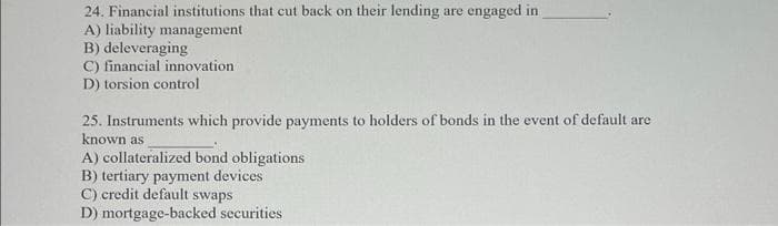 24. Financial institutions that cut back on their lending are engaged in
A) liability management
B) deleveraging
C) financial innovation.
D) torsion control
25. Instruments which provide payments to holders of bonds in the event of default are
known as
A) collateralized bond obligations
B) tertiary payment devices
C) credit default swaps
D) mortgage-backed securities