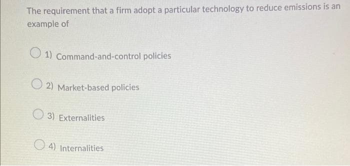 The requirement that a firm adopt a particular technology to reduce emissions is an
example of
O 1) Command-and-control policies
2) Market-based policies
O 3) Externalities
O 4) Internalities
