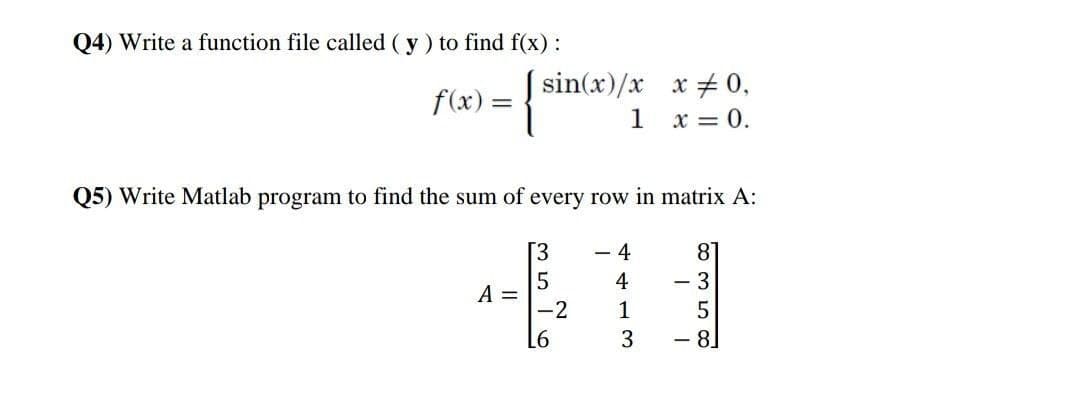 Q4) Write a function file called ( y) to find f(x) :
f(x)= sin(x)/x
1
x + 0,
x = 0.
Q5) Write Matlab program to find the sum of every row in matrix A:
[3
- 4
8°
4
- 3
A =
-2
1
L6
3
8
