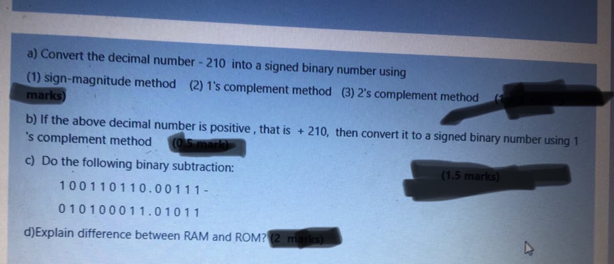 a) Convert the decimal number - 210 into a signed binary number using
(1) sign-magnitude method (2) 1's complement method (3) 2's complement method
marks)
b) If the above decimal number is positive, that is + 210, then convert it to a signed binary number using 1
's complement method
(0.5 mark)
c) Do the following binary subtraction:
(1.5 marks)
100110110.00111-
010100011.01011
d)Explain difference between RAM and ROM? (2 marks)
